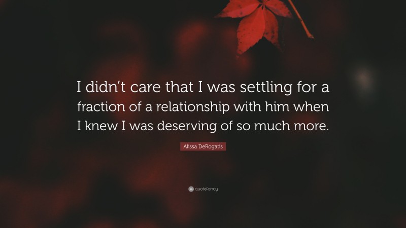 Alissa DeRogatis Quote: “I didn’t care that I was settling for a fraction of a relationship with him when I knew I was deserving of so much more.”