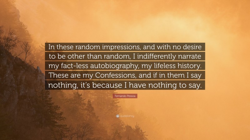 Fernando Pessoa Quote: “In these random impressions, and with no desire to be other than random, I indifferently narrate my fact-less autobiography, my lifeless history. These are my Confessions, and if in them I say nothing, it’s because I have nothing to say.”