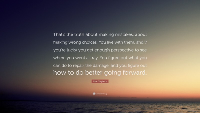 Kate Clayborn Quote: “That’s the truth about making mistakes, about making wrong choices. You live with them, and if you’re lucky you get enough perspective to see where you went astray. You figure out what you can do to repair the damage, and you figure out how to do better going forward.”