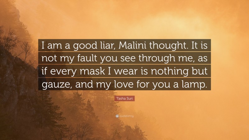 Tasha Suri Quote: “I am a good liar, Malini thought. It is not my fault you see through me, as if every mask I wear is nothing but gauze, and my love for you a lamp.”