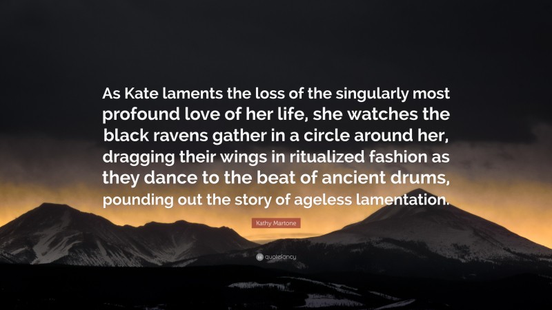 Kathy Martone Quote: “As Kate laments the loss of the singularly most profound love of her life, she watches the black ravens gather in a circle around her, dragging their wings in ritualized fashion as they dance to the beat of ancient drums, pounding out the story of ageless lamentation.”