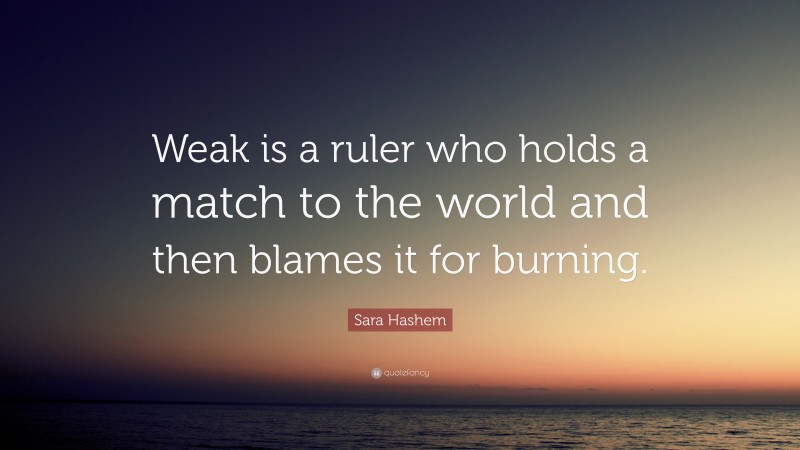 Sara Hashem Quote: “Weak is a ruler who holds a match to the world and then blames it for burning.”