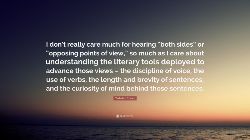 Ta-Nehisi Coates Quote: “I don’t really care much for hearing “both sides” or “opposing points of view,” so much as I care about understanding the literary tools deployed to advance those views – the discipline of voice, the use of verbs, the length and brevity of sentences, and the curiosity of mind behind those sentences.”