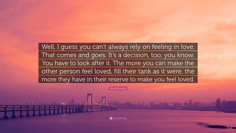 Anna Johnston Quote: “Well, I guess you can’t always rely on feeling in love. That comes and goes. It’s a decision, too, you know. You have to look after it. The more you can make the other person feel loved, fill their tank as it were, the more they have in their reserve to make you feel loved.”