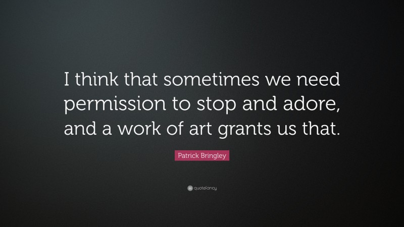 Patrick Bringley Quote: “I think that sometimes we need permission to stop and adore, and a work of art grants us that.”