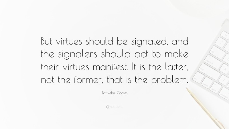 Ta-Nehisi Coates Quote: “But virtues should be signaled, and the signalers should act to make their virtues manifest. It is the latter, not the former, that is the problem.”