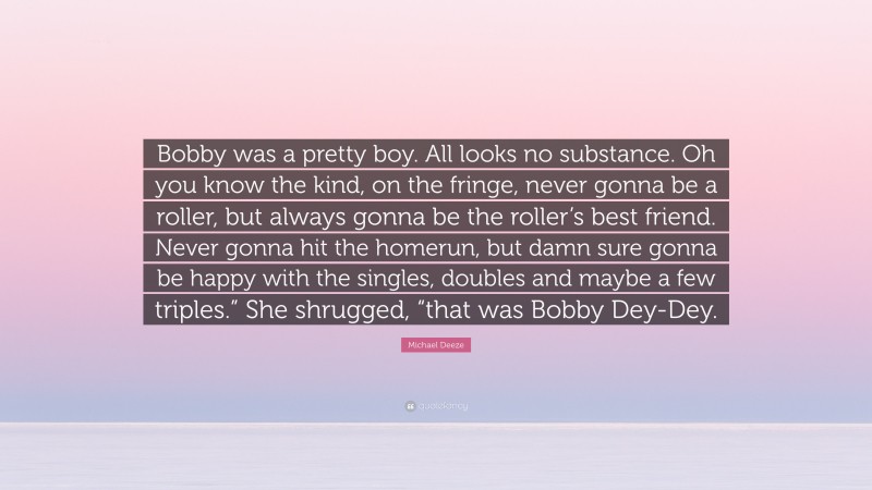 Michael Deeze Quote: “Bobby was a pretty boy. All looks no substance. Oh you know the kind, on the fringe, never gonna be a roller, but always gonna be the roller’s best friend. Never gonna hit the homerun, but damn sure gonna be happy with the singles, doubles and maybe a few triples.” She shrugged, “that was Bobby Dey-Dey.”