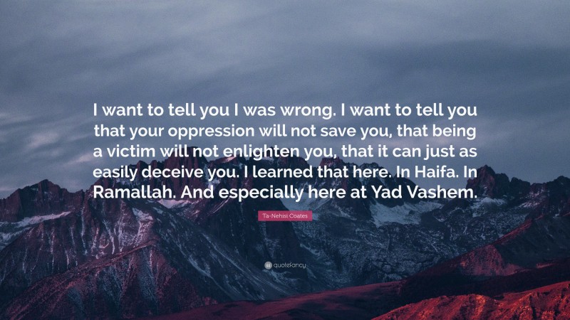 Ta-Nehisi Coates Quote: “I want to tell you I was wrong. I want to tell you that your oppression will not save you, that being a victim will not enlighten you, that it can just as easily deceive you. I learned that here. In Haifa. In Ramallah. And especially here at Yad Vashem.”