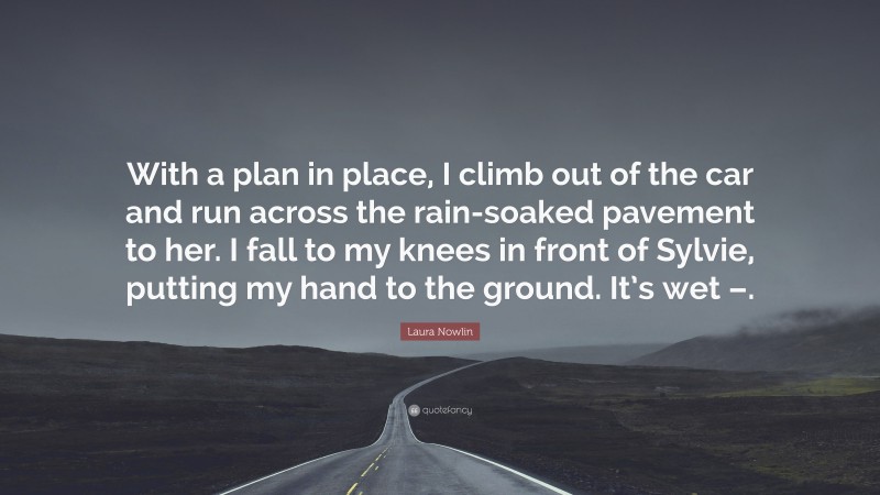 Laura Nowlin Quote: “With a plan in place, I climb out of the car and run across the rain-soaked pavement to her. I fall to my knees in front of Sylvie, putting my hand to the ground. It’s wet –.”