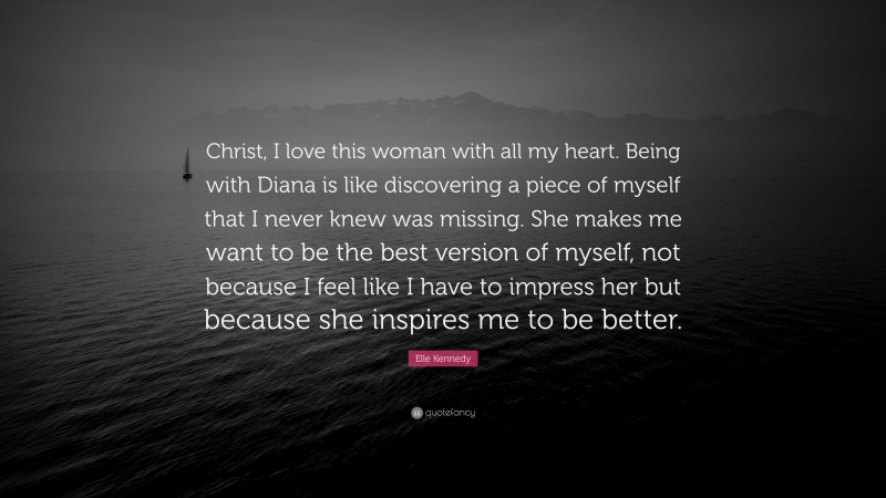 Elle Kennedy Quote: “Christ, I love this woman with all my heart. Being with Diana is like discovering a piece of myself that I never knew was missing. She makes me want to be the best version of myself, not because I feel like I have to impress her but because she inspires me to be better.”