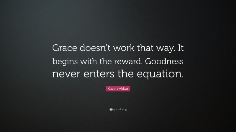 Kaveh Akbar Quote: “Grace doesn’t work that way. It begins with the reward. Goodness never enters the equation.”