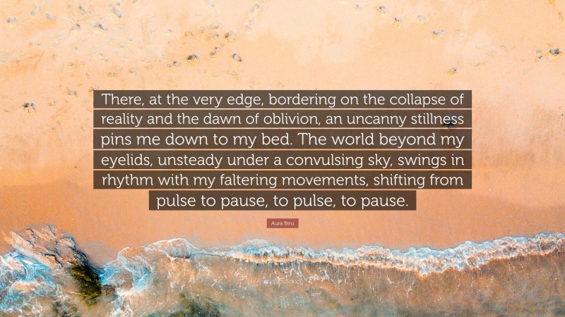 Aura Biru Quote: “There, at the very edge, bordering on the collapse of reality and the dawn of oblivion, an uncanny stillness pins me down to my bed. The world beyond my eyelids, unsteady under a convulsing sky, swings in rhythm with my faltering movements, shifting from pulse to pause, to pulse, to pause.”