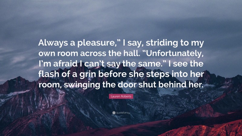 Lauren Roberts Quote: “Always a pleasure,” I say, striding to my own room across the hall. “Unfortunately, I’m afraid I can’t say the same.” I see the flash of a grin before she steps into her room, swinging the door shut behind her.”