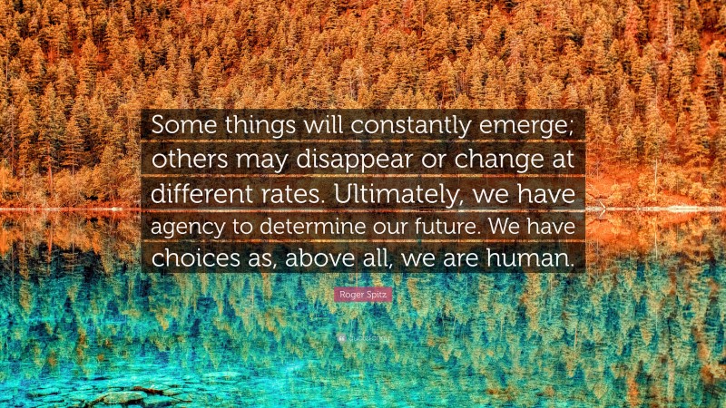 Roger Spitz Quote: “Some things will constantly emerge; others may disappear or change at different rates. Ultimately, we have agency to determine our future. We have choices as, above all, we are human.”