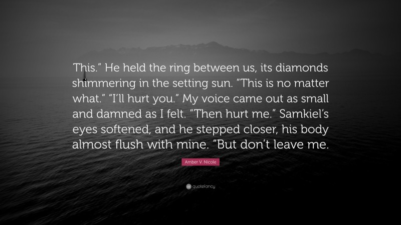 Amber V. Nicole Quote: “This.” He held the ring between us, its diamonds shimmering in the setting sun. “This is no matter what.” “I’ll hurt you.” My voice came out as small and damned as I felt. “Then hurt me.” Samkiel’s eyes softened, and he stepped closer, his body almost flush with mine. “But don’t leave me.”