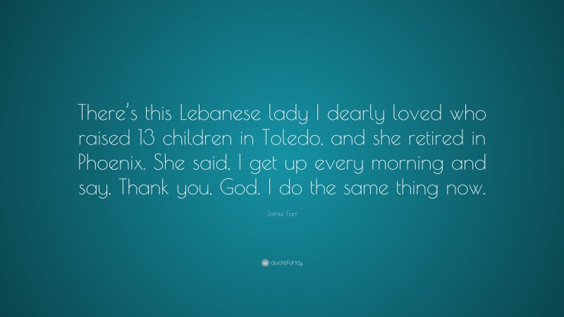 Jamie Farr Quote: “There’s this Lebanese lady I dearly loved who raised 13 children in Toledo, and she retired in Phoenix. She said, I get up every morning and say, Thank you, God. I do the same thing now.”