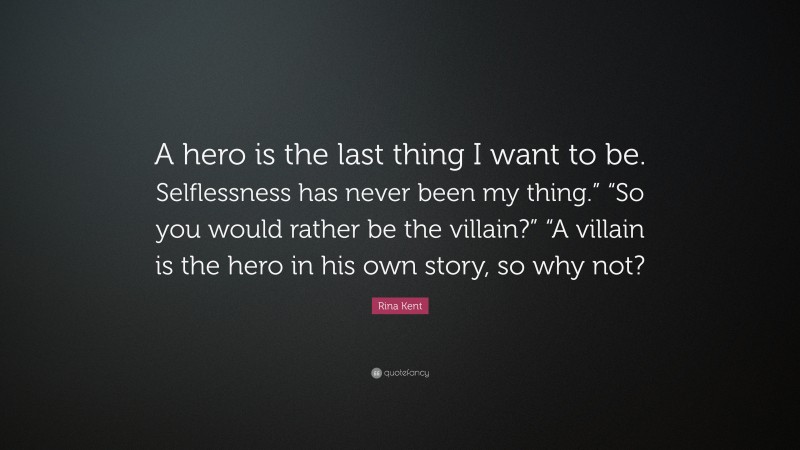 Rina Kent Quote: “A hero is the last thing I want to be. Selflessness has never been my thing.” “So you would rather be the villain?” “A villain is the hero in his own story, so why not?”