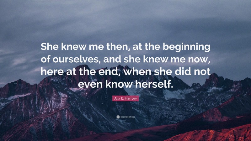 Alix E. Harrow Quote: “She knew me then, at the beginning of ourselves, and she knew me now, here at the end, when she did not even know herself.”