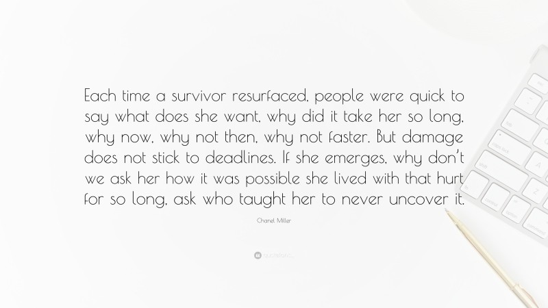 Chanel Miller Quote: “Each time a survivor resurfaced, people were quick to say what does she want, why did it take her so long, why now, why not then, why not faster. But damage does not stick to deadlines. If she emerges, why don’t we ask her how it was possible she lived with that hurt for so long, ask who taught her to never uncover it.”