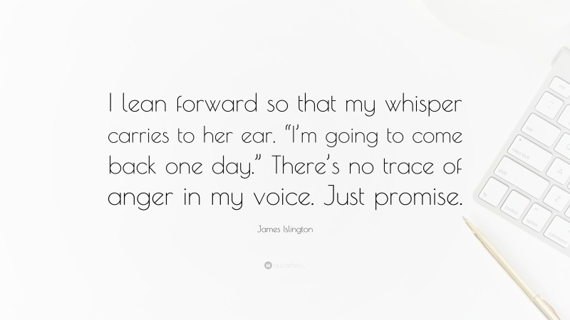 James Islington Quote: “I lean forward so that my whisper carries to her ear. “I’m going to come back one day.” There’s no trace of anger in my voice. Just promise.”