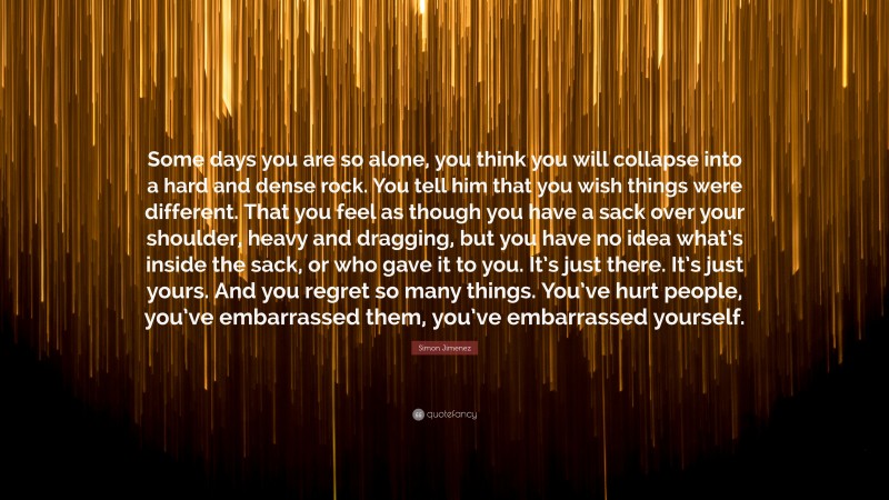 Simon Jimenez Quote: “Some days you are so alone, you think you will collapse into a hard and dense rock. You tell him that you wish things were different. That you feel as though you have a sack over your shoulder, heavy and dragging, but you have no idea what’s inside the sack, or who gave it to you. It’s just there. It’s just yours. And you regret so many things. You’ve hurt people, you’ve embarrassed them, you’ve embarrassed yourself.”