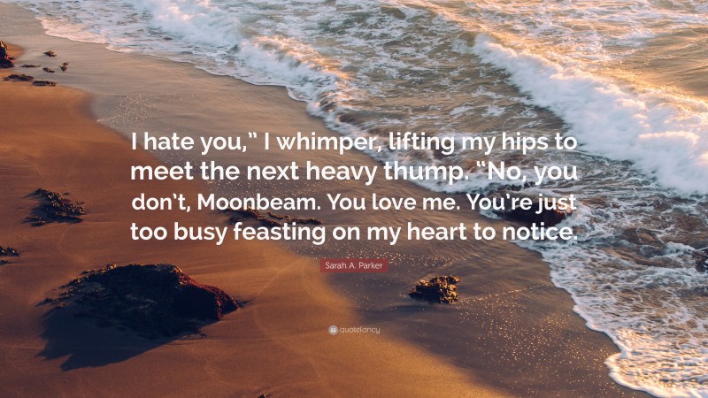 Sarah A. Parker Quote: “I hate you,” I whimper, lifting my hips to meet the next heavy thump. “No, you don’t, Moonbeam. You love me. You’re just too busy feasting on my heart to notice.”
