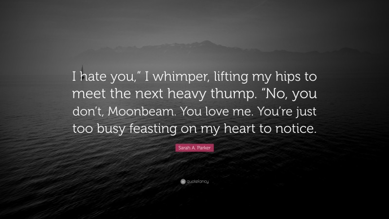 Sarah A. Parker Quote: “I hate you,” I whimper, lifting my hips to meet the next heavy thump. “No, you don’t, Moonbeam. You love me. You’re just too busy feasting on my heart to notice.”