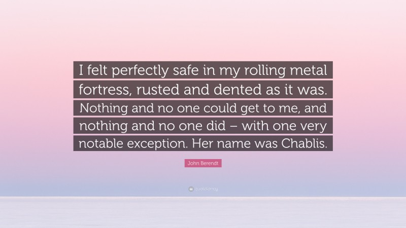 John Berendt Quote: “I felt perfectly safe in my rolling metal fortress, rusted and dented as it was. Nothing and no one could get to me, and nothing and no one did – with one very notable exception. Her name was Chablis.”