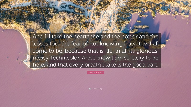 Sophie Cousens Quote: “And I’ll take the heartache and the horror and the losses too, the fear of not knowing how it will all come to be, because that is life, in all its glorious, messy Technicolor. And I know I am so lucky to be here, and that every breath I take is the good part.”