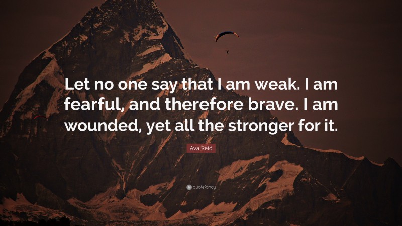Ava Reid Quote: “Let no one say that I am weak. I am fearful, and therefore brave. I am wounded, yet all the stronger for it.”