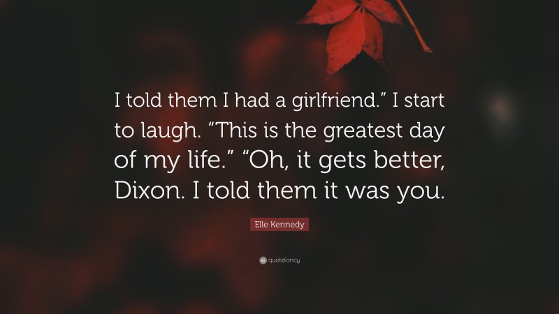 Elle Kennedy Quote: “I told them I had a girlfriend.” I start to laugh. “This is the greatest day of my life.” “Oh, it gets better, Dixon. I told them it was you.”