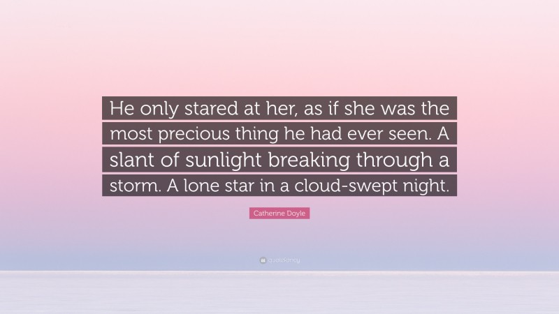 Catherine Doyle Quote: “He only stared at her, as if she was the most precious thing he had ever seen. A slant of sunlight breaking through a storm. A lone star in a cloud-swept night.”