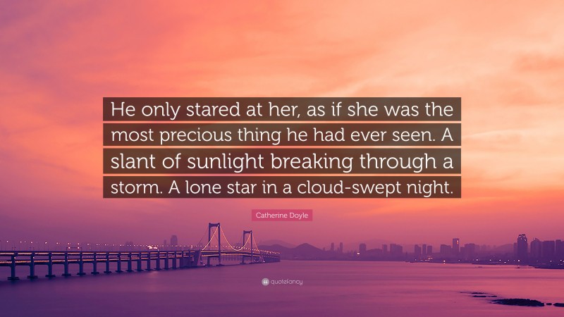 Catherine Doyle Quote: “He only stared at her, as if she was the most precious thing he had ever seen. A slant of sunlight breaking through a storm. A lone star in a cloud-swept night.”