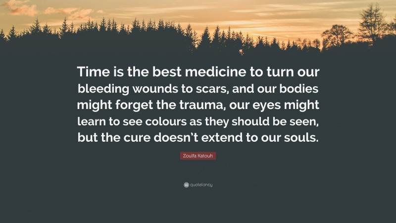 Zoulfa Katouh Quote: “Time is the best medicine to turn our bleeding wounds to scars, and our bodies might forget the trauma, our eyes might learn to see colours as they should be seen, but the cure doesn’t extend to our souls.”