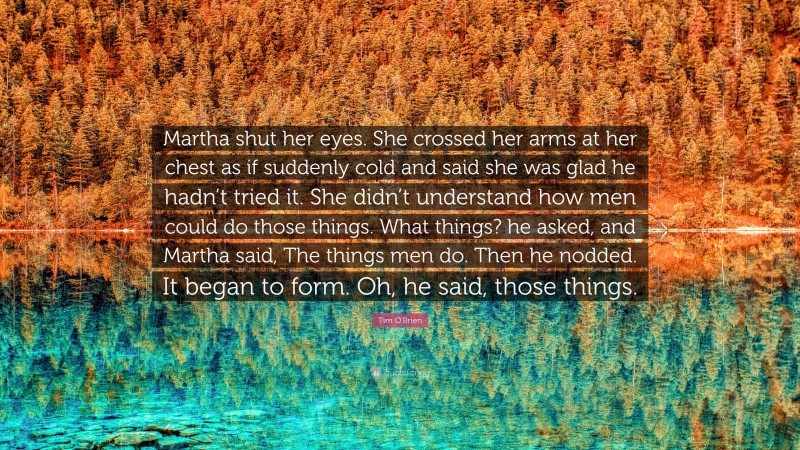 Tim O'Brien Quote: “Martha shut her eyes. She crossed her arms at her chest as if suddenly cold and said she was glad he hadn’t tried it. She didn’t understand how men could do those things. What things? he asked, and Martha said, The things men do. Then he nodded. It began to form. Oh, he said, those things.”