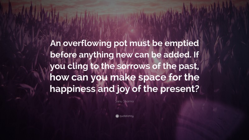 Sanu Sharma Quote: “An overflowing pot must be emptied before anything new can be added. If you cling to the sorrows of the past, how can you make space for the happiness and joy of the present?”