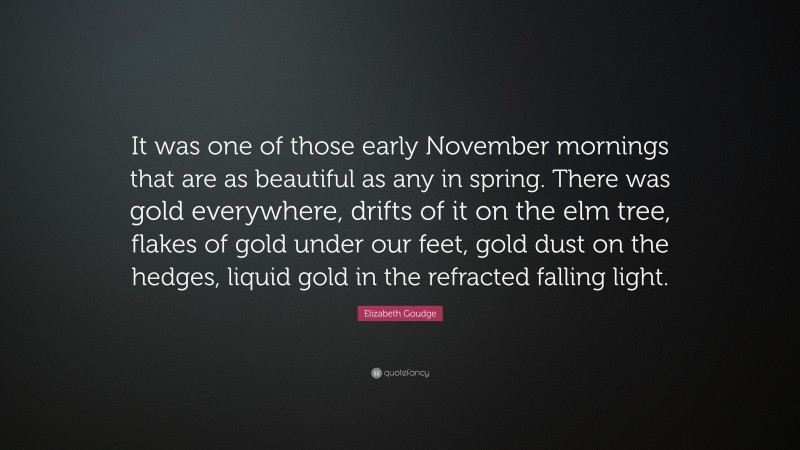 Elizabeth Goudge Quote: “It was one of those early November mornings that are as beautiful as any in spring. There was gold everywhere, drifts of it on the elm tree, flakes of gold under our feet, gold dust on the hedges, liquid gold in the refracted falling light.”