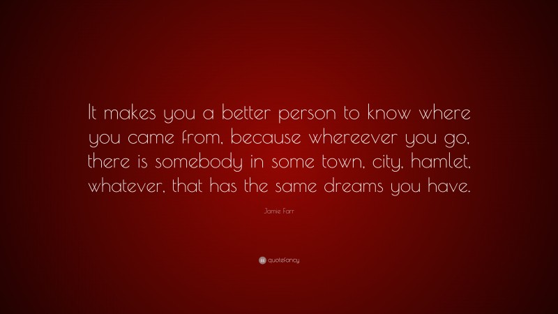 Jamie Farr Quote: “It makes you a better person to know where you came from, because whereever you go, there is somebody in some town, city, hamlet, whatever, that has the same dreams you have.”