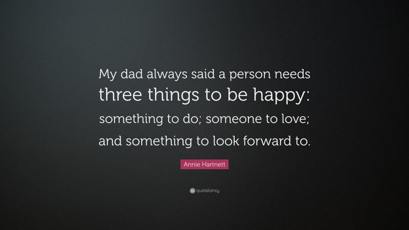 Annie Hartnett Quote: “My dad always said a person needs three things to be happy: something to do; someone to love; and something to look forward to.”