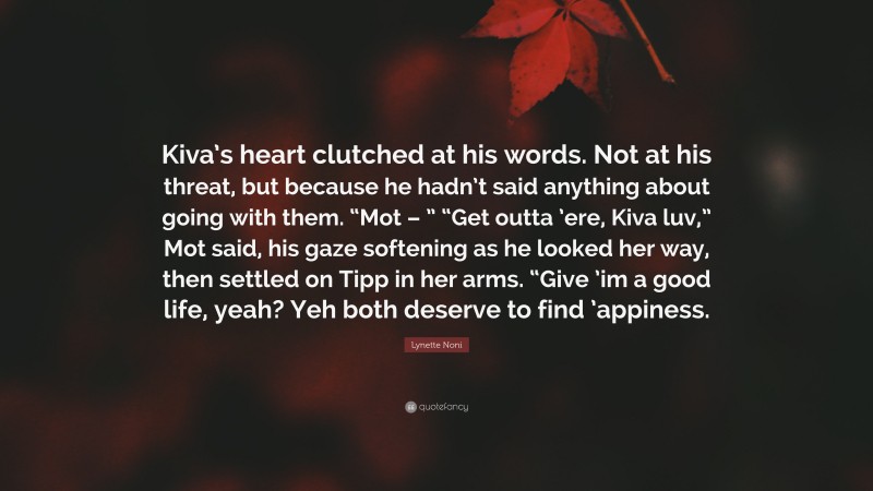 Lynette Noni Quote: “Kiva’s heart clutched at his words. Not at his threat, but because he hadn’t said anything about going with them. “Mot – ” “Get outta ’ere, Kiva luv,” Mot said, his gaze softening as he looked her way, then settled on Tipp in her arms. “Give ’im a good life, yeah? Yeh both deserve to find ’appiness.”