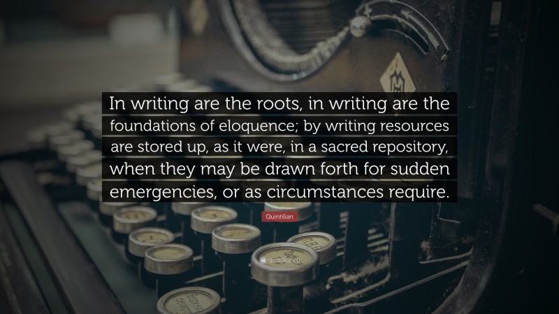 Quintilian Quote: “In writing are the roots, in writing are the foundations of eloquence; by writing resources are stored up, as it were, in a sacred repository, when they may be drawn forth for sudden emergencies, or as circumstances require.”