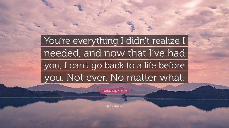 Catharina Maura Quote: “You’re everything I didn’t realize I needed, and now that I’ve had you, I can’t go back to a life before you. Not ever. No matter what.”