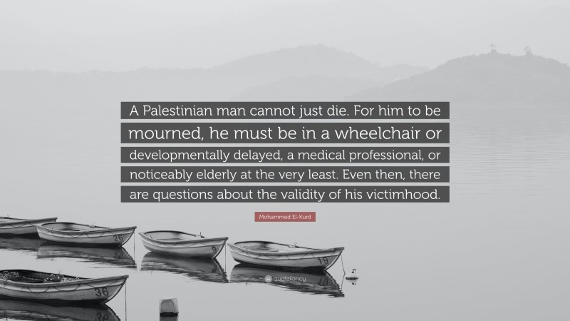 Mohammed El-Kurd Quote: “A Palestinian man cannot just die. For him to be mourned, he must be in a wheelchair or developmentally delayed, a medical professional, or noticeably elderly at the very least. Even then, there are questions about the validity of his victimhood.”