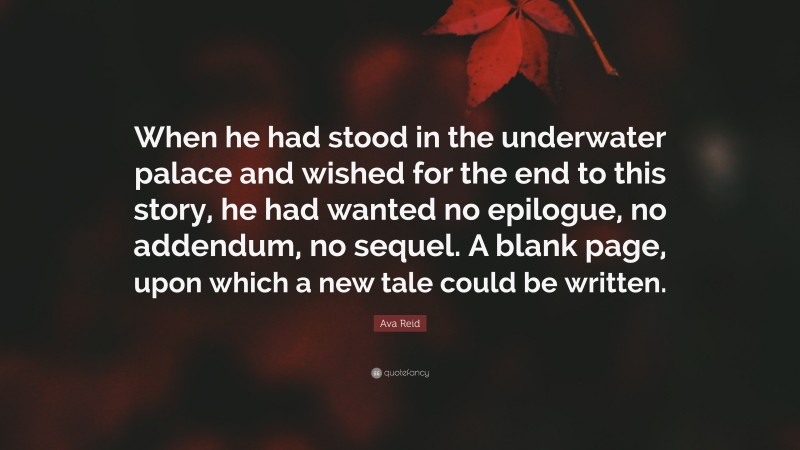 Ava Reid Quote: “When he had stood in the underwater palace and wished for the end to this story, he had wanted no epilogue, no addendum, no sequel. A blank page, upon which a new tale could be written.”
