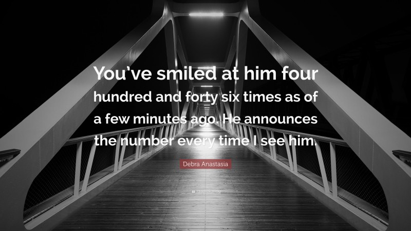 Debra Anastasia Quote: “You’ve smiled at him four hundred and forty six times as of a few minutes ago. He announces the number every time I see him.”