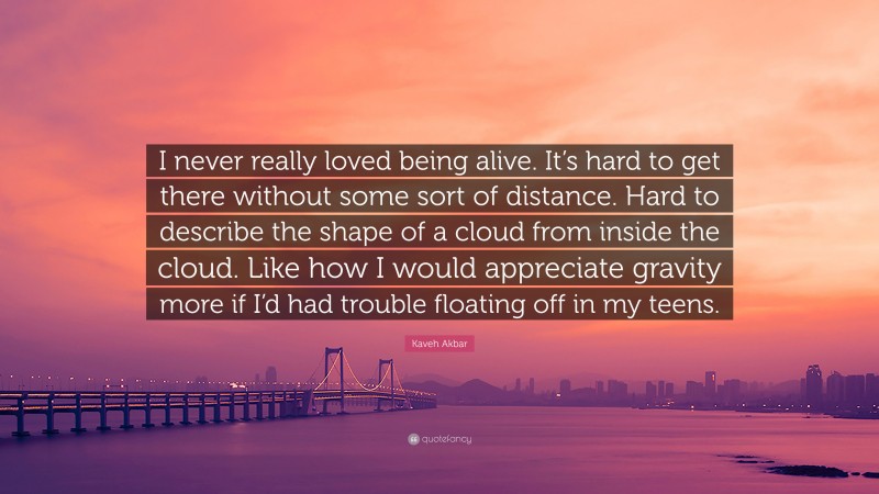 Kaveh Akbar Quote: “I never really loved being alive. It’s hard to get there without some sort of distance. Hard to describe the shape of a cloud from inside the cloud. Like how I would appreciate gravity more if I’d had trouble floating off in my teens.”