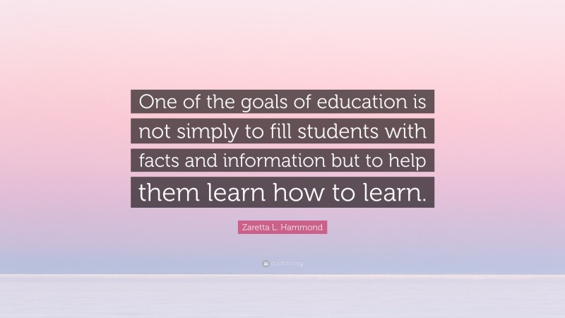 Zaretta L. Hammond Quote: “One of the goals of education is not simply to fill students with facts and information but to help them learn how to learn.”