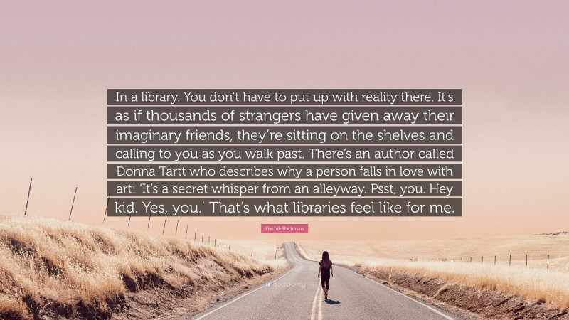 Fredrik Backman Quote: “In a library. You don’t have to put up with reality there. It’s as if thousands of strangers have given away their imaginary friends, they’re sitting on the shelves and calling to you as you walk past. There’s an author called Donna Tartt who describes why a person falls in love with art: ‘It’s a secret whisper from an alleyway. Psst, you. Hey kid. Yes, you.’ That’s what libraries feel like for me.”