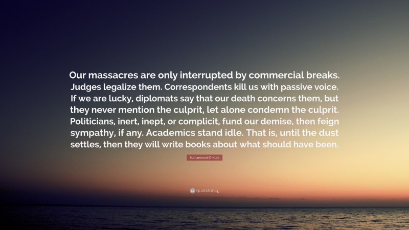 Mohammed El-Kurd Quote: “Our massacres are only interrupted by commercial breaks. Judges legalize them. Correspondents kill us with passive voice. If we are lucky, diplomats say that our death concerns them, but they never mention the culprit, let alone condemn the culprit. Politicians, inert, inept, or complicit, fund our demise, then feign sympathy, if any. Academics stand idle. That is, until the dust settles, then they will write books about what should have been.”