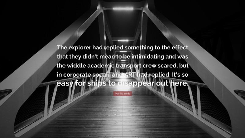 Martha Wells Quote: “The explorer had replied something to the effect that they didn’t mean to be intimidating and was the widdle academic transport crew scared, but in corporate speak, and ART had replied, It’s so easy for ships to disappear out here.”